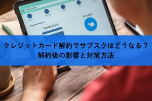 クレジットカード解約でサブスクはどうなる？解約後の影響と対策方法