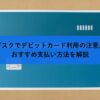 サブスクでデビットカード利用の注意点とおすすめ支払い方法を解説